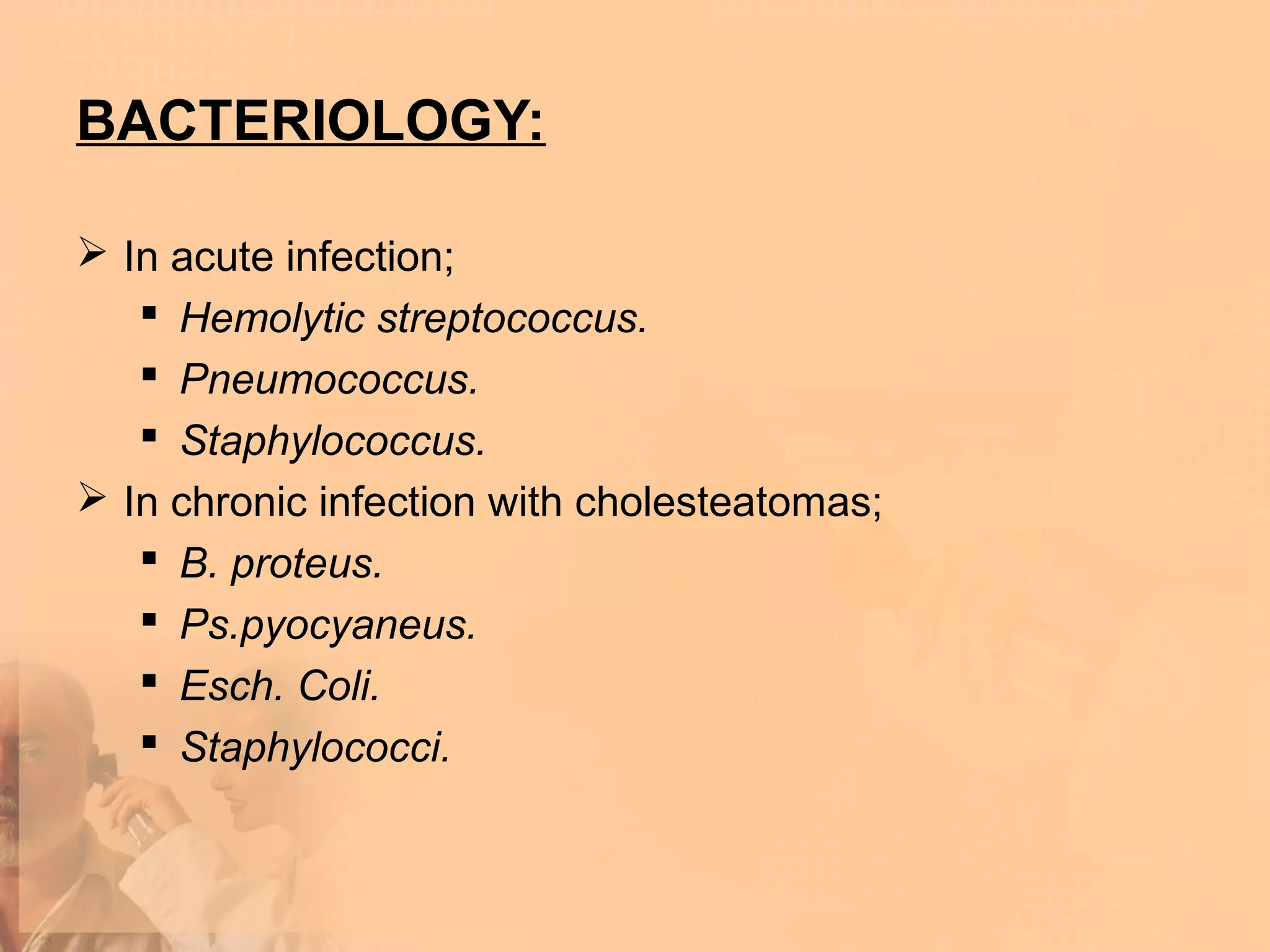 BACTERIOLOGY:

 In acute infection;
    Hemolytic streptococcus.
    Pneumococcus.
    Staphylococcus.
 In chronic infection with cholesteatomas;
    B. proteus.
    Ps.pyocyaneus.
    Esch. Coli.
    Staphylococci.
 