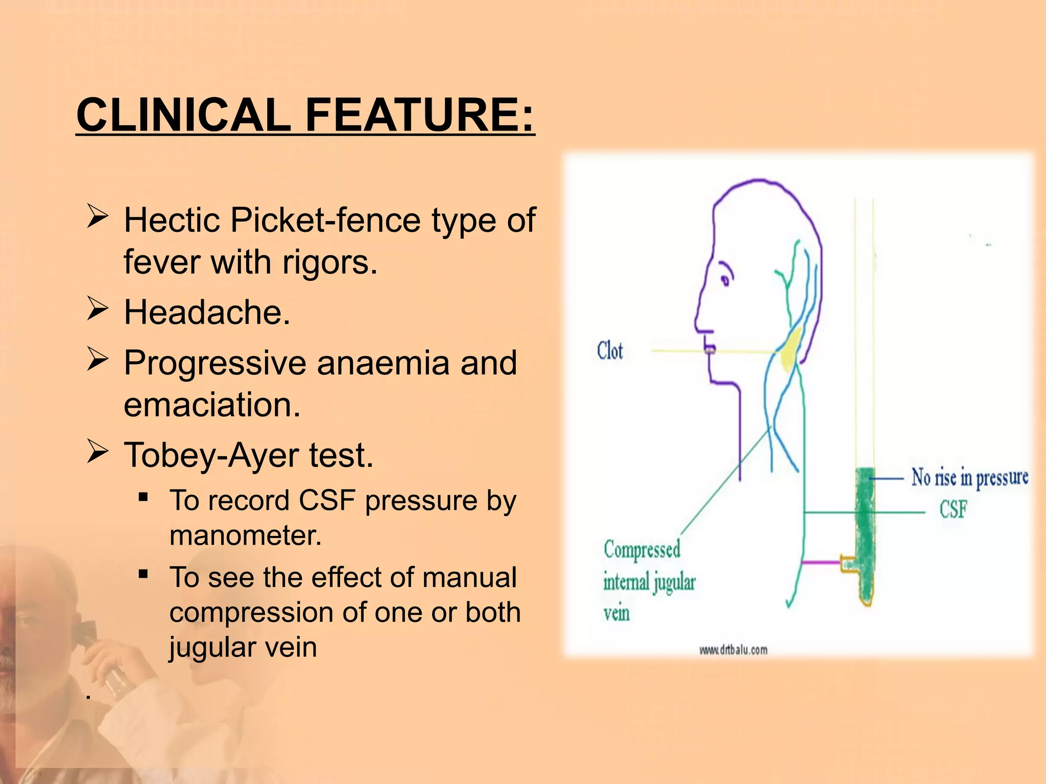 CLINICAL FEATURE:

 Hectic Picket-fence type of
  fever with rigors.
 Headache.
 Progressive anaemia and
  emaciation.
 Tobey-Ayer test.
     To record CSF pressure by
      manometer.
     To see the effect of manual
      compression of one or both
      jugular vein
.
 