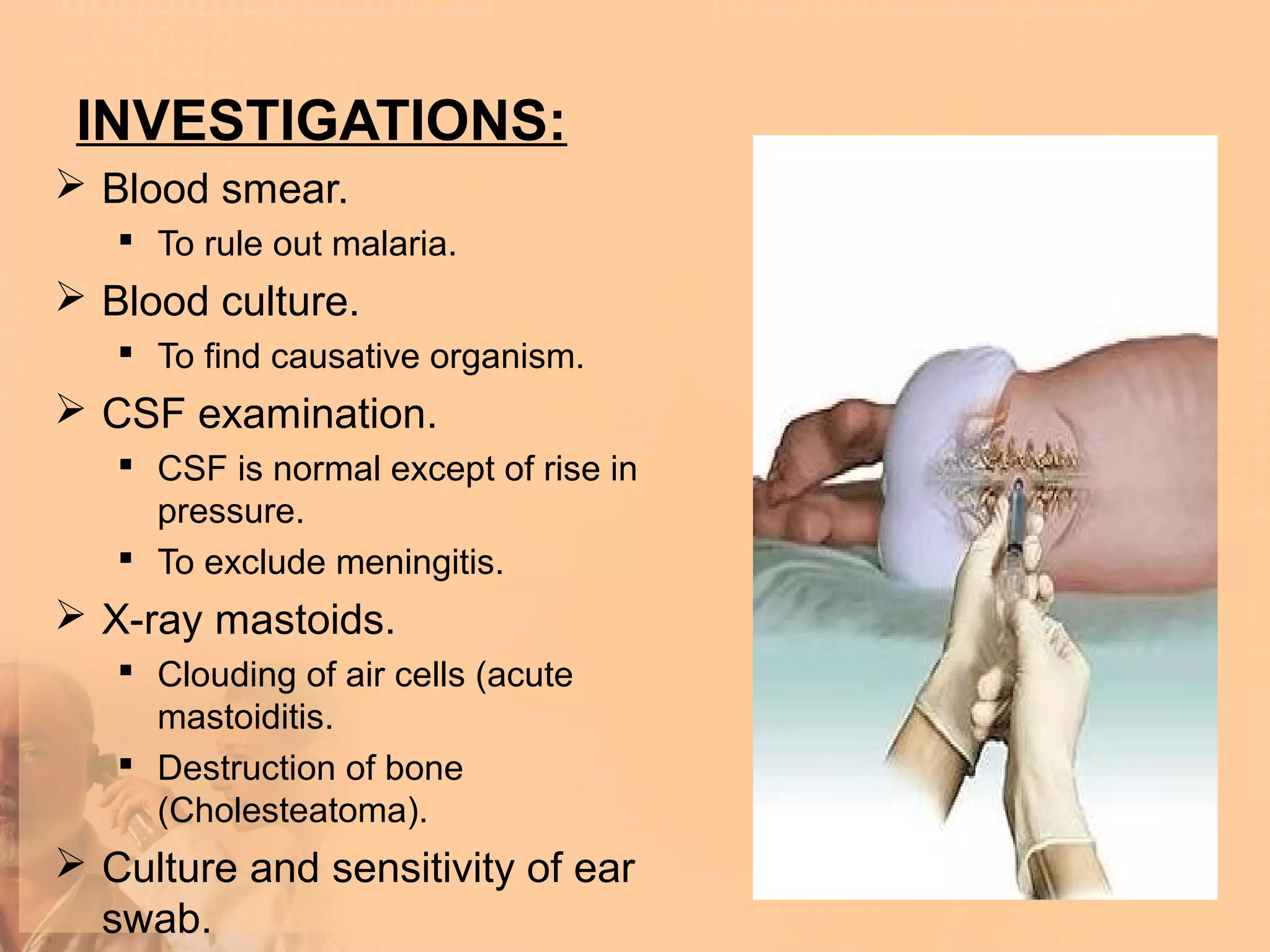 INVESTIGATIONS:
 Blood smear.
    To rule out malaria.
 Blood culture.
    To find causative organism.
 CSF examination.
    CSF is normal except of rise in
     pressure.
    To exclude meningitis.
 X-ray mastoids.
    Clouding of air cells (acute
     mastoiditis.
    Destruction of bone
     (Cholesteatoma).
 Culture and sensitivity of ear
  swab.
 