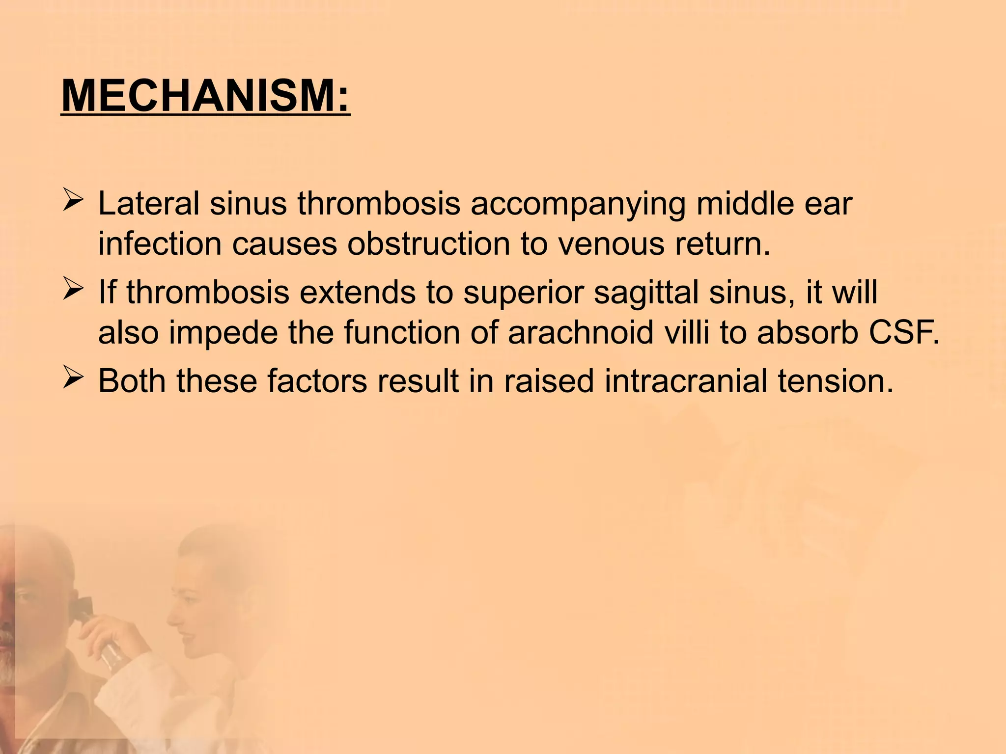 MECHANISM:

 Lateral sinus thrombosis accompanying middle ear
  infection causes obstruction to venous return.
 If thrombosis extends to superior sagittal sinus, it will
  also impede the function of arachnoid villi to absorb CSF.
 Both these factors result in raised intracranial tension.
 
