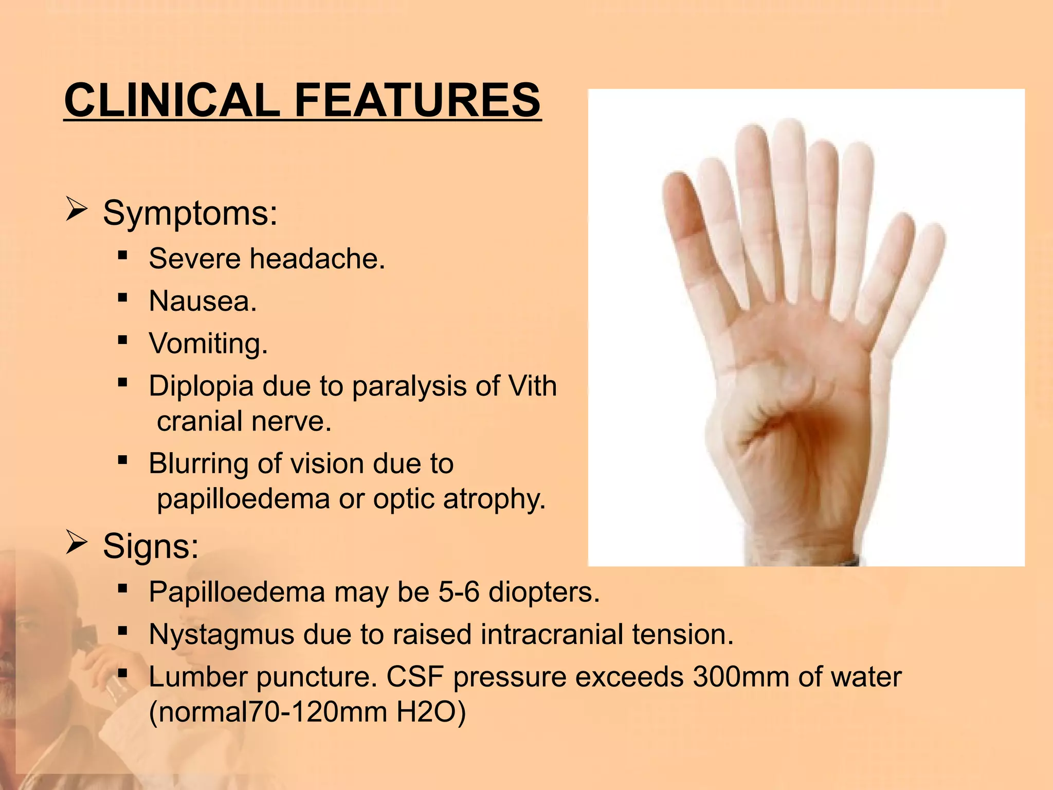 CLINICAL FEATURES

 Symptoms:
    Severe headache.
    Nausea.
    Vomiting.
    Diplopia due to paralysis of Vith
     cranial nerve.
    Blurring of vision due to
     papilloedema or optic atrophy.
 Signs:
    Papilloedema may be 5-6 diopters.
    Nystagmus due to raised intracranial tension.
    Lumber puncture. CSF pressure exceeds 300mm of water
     (normal70-120mm H2O)
 