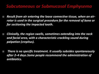  Result from air entering the loose connective tissue, when an air-
rotor is used in the surgical procedure for the removal of bone or
for sectioning the impacted tooth.
 Clinically, the region swells, sometimes extending into the neck
and facial area, with a characteristic crackling sound during
palpation (crepitus).
 There is no specific treatment. It usually subsides spontaneously
after 2–4 days.Some people recommend the administration of
antibiotics.
 
