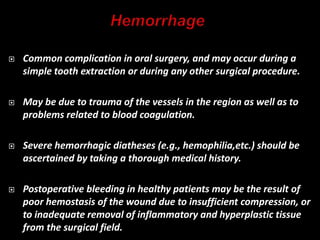  Common complication in oral surgery, and may occur during a
simple tooth extraction or during any other surgical procedure.
 May be due to trauma of the vessels in the region as well as to
problems related to blood coagulation.
 Severe hemorrhagic diatheses (e.g., hemophilia,etc.) should be
ascertained by taking a thorough medical history.
 Postoperative bleeding in healthy patients may be the result of
poor hemostasis of the wound due to insufficient compression, or
to inadequate removal of inflammatory and hyperplastic tissue
from the surgical field.
 