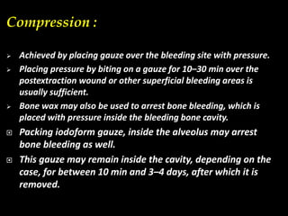 Compression :
 Achieved by placing gauze over the bleeding site with pressure.
 Placing pressure by biting on a gauze for 10–30 min over the
postextraction wound or other superficial bleeding areas is
usually sufficient.
 Bone wax may also be used to arrest bone bleeding, which is
placed with pressure inside the bleeding bone cavity.
 Packing iodoform gauze, inside the alveolus may arrest
bone bleeding as well.
 This gauze may remain inside the cavity, depending on the
case, for between 10 min and 3–4 days, after which it is
removed.
 