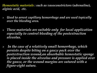 Hemostatic materials : such as vasoconstrictors (adrenaline),
alginic acid, etc.
 Used to arrest capillary hemorrhage and are used topically
over the bleeding area.
 These materials are suitable only for local application
especially to control bleeding of the postextraction
alveolus.
 In the case of a relatively small hemorrhage, which
persists despite biting on a gauze pack over the
postextraction wound,an absorbable hemostatic sponge
is placed inside the alveolus and pressure is applied over
the gauze, or the wound margins are sutured with a
figure-eight suture.
 
