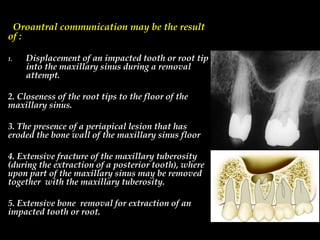 Oroantral communication may be the result
of :
1. Displacement of an impacted tooth or root tip
into the maxillary sinus during a removal
attempt.
2. Closeness of the root tips to the floor of the
maxillary sinus.
3. The presence of a periapical lesion that has
eroded the bone wall of the maxillary sinus floor
4. Extensive fracture of the maxillary tuberosity
(during the extraction of a posterior tooth), where
upon part of the maxillary sinus may be removed
together with the maxillary tuberosity.
5. Extensive bone removal for extraction of an
impacted tooth or root.
 