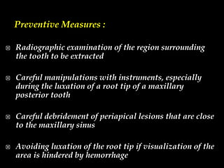 Preventive Measures :
 Radiographic examination of the region surrounding
the tooth to be extracted
 Careful manipulations with instruments, especially
during the luxation of a root tip of a maxillary
posterior tooth
 Careful debridement of periapical lesions that are close
to the maxillary sinus
 Avoiding luxation of the root tip if visualization of the
area is hindered by hemorrhage
 