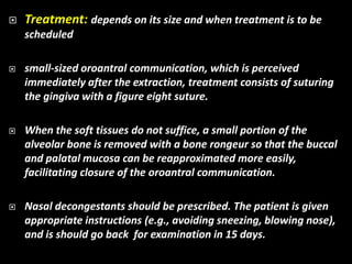  Treatment: depends on its size and when treatment is to be
scheduled
 small-sized oroantral communication, which is perceived
immediately after the extraction, treatment consists of suturing
the gingiva with a figure eight suture.
 When the soft tissues do not suffice, a small portion of the
alveolar bone is removed with a bone rongeur so that the buccal
and palatal mucosa can be reapproximated more easily,
facilitating closure of the oroantral communication.
 Nasal decongestants should be prescribed. The patient is given
appropriate instructions (e.g., avoiding sneezing, blowing nose),
and is should go back for examination in 15 days.
 