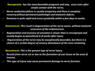 Neurapraxia: has the most favorable prognosis and may occur even after
simple contact with the nerve.
 Nerve conduction failure is usually temporary and there is complete
recovery,without permanent pathologic and anatomic defects.
 Recovery is quite rapid and occurs gradually within a few days to weeks.
Axonotmesis: This result in degeneration of the nerve axons, without anatomic
severance of the endoneurium.
 Regeneration and recovery of sensation is slower than in neurapraxia and
usually begins as paresthesia 6–8 weeks after injury
 Regeneration of the nerve may be exceptionally favorable, but there is a
chance of a certain degree of sensory disturbance of the area remaining.
Neurotmesis: This is the gravest type of nerve injury,
 Resulte from nerve cut or due to the formation of scar tissue at the area of
trauma.
 This type of injury may cause permanent damage to nerve function.
 