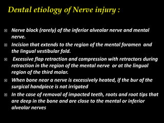 Dental etiology of Nerve injury :
 Nerve block (rarely) of the inferior alveolar nerve and mental
nerve.
 Incision that extends to the region of the mental foramen and
the lingual vestibular fold.
 Excessive flap retraction and compression with retractors during
retraction in the region of the mental nerve or at the lingual
region of the third molar.
 When bone near a nerve is excessively heated, if the bur of the
surgical handpiece is not irrigated
 In the case of removal of impacted teeth, roots and root tips that
are deep in the bone and are close to the mental or inferior
alveolar nerves
 