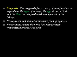  Prognosis : The prognosis for recovery of an injured nerve
depends on the type of damage, the age of the patient,
and the time that elapsed until management of the
injury.
 Neurapraxia and axonotmesis, have good prognosis.
 Neurotmesis, where the nerve has been severely
traumatized prognosis is poor .
 