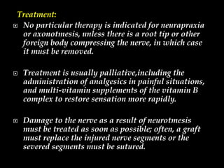 Treatment:
 No particular therapy is indicated for neurapraxia
or axonotmesis, unless there is a root tip or other
foreign body compressing the nerve, in which case
it must be removed.
 Treatment is usually palliative,including the
administration of analgesics in painful situations,
and multi-vitamin supplements of the vitamin B
complex to restore sensation more rapidly.
 Damage to the nerve as a result of neurotmesis
must be treated as soon as possible; often, a graft
must replace the injured nerve segments or the
severed segments must be sutured.
 