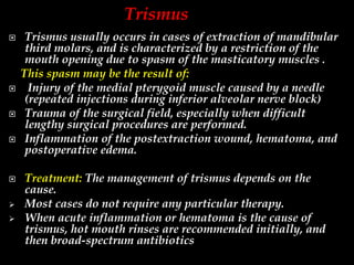  Trismus usually occurs in cases of extraction of mandibular
third molars, and is characterized by a restriction of the
mouth opening due to spasm of the masticatory muscles .
This spasm may be the result of:
 Injury of the medial pterygoid muscle caused by a needle
(repeated injections during inferior alveolar nerve block)
 Trauma of the surgical field, especially when difficult
lengthy surgical procedures are performed.
 Inflammation of the postextraction wound, hematoma, and
postoperative edema.
 Treatment: The management of trismus depends on the
cause.
 Most cases do not require any particular therapy.
 When acute inflammation or hematoma is the cause of
trismus, hot mouth rinses are recommended initially, and
then broad-spectrum antibiotics
Trismus
 