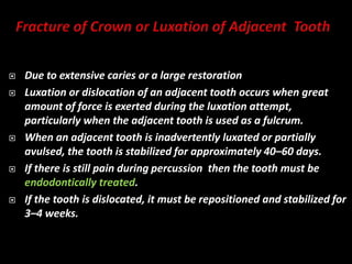  Due to extensive caries or a large restoration
 Luxation or dislocation of an adjacent tooth occurs when great
amount of force is exerted during the luxation attempt,
particularly when the adjacent tooth is used as a fulcrum.
 When an adjacent tooth is inadvertently luxated or partially
avulsed, the tooth is stabilized for approximately 40–60 days.
 If there is still pain during percussion then the tooth must be
endodontically treated.
 If the tooth is dislocated, it must be repositioned and stabilized for
3–4 weeks.
 