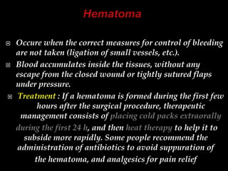  Occure when the correct measures for control of bleeding
are not taken (ligation of small vessels, etc.).
 Blood accumulates inside the tissues, without any
escape from the closed wound or tightly sutured flaps
under pressure.
 Treatment : If a hematoma is formed during the first few
hours after the surgical procedure, therapeutic
management consists of placing cold packs extraorally
during the first 24 h, and then heat therapy to help it to
subside more rapidly. Some people recommend the
administration of antibiotics to avoid suppuration of
the hematoma, and analgesics for pain relief
 