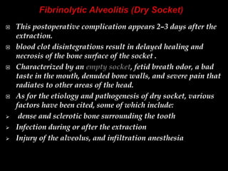  This postoperative complication appears 2–3 days after the
extraction.
 blood clot disintegrations result in delayed healing and
necrosis of the bone surface of the socket .
 Characterized by an empty socket, fetid breath odor, a bad
taste in the mouth, denuded bone walls, and severe pain that
radiates to other areas of the head.
 As for the etiology and pathogenesis of dry socket, various
factors have been cited, some of which include:
 dense and sclerotic bone surrounding the tooth
 Infection during or after the extraction
 Injury of the alveolus, and infiltration anesthesia
 
