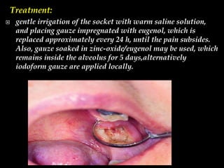 Treatment:
 gentle irrigation of the socket with warm saline solution,
and placing gauze impregnated with eugenol, which is
replaced approximately every 24 h, until the pain subsides.
Also, gauze soaked in zinc-oxide/eugenol may be used, which
remains inside the alveolus for 5 days,alternatively
iodoform gauze are applied locally.
 