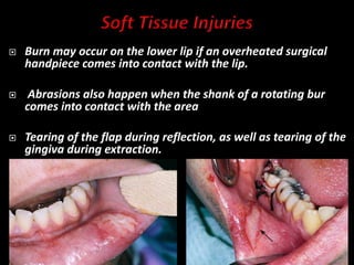 Burn may occur on the lower lip if an overheated surgical
handpiece comes into contact with the lip.
 Abrasions also happen when the shank of a rotating bur
comes into contact with the area
 Tearing of the flap during reflection, as well as tearing of the
gingiva during extraction.
 