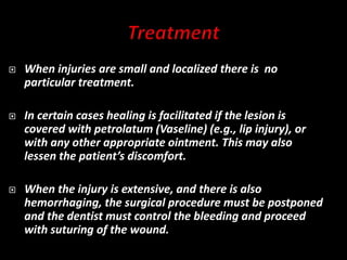  When injuries are small and localized there is no
particular treatment.
 In certain cases healing is facilitated if the lesion is
covered with petrolatum (Vaseline) (e.g., lip injury), or
with any other appropriate ointment. This may also
lessen the patient’s discomfort.
 When the injury is extensive, and there is also
hemorrhaging, the surgical procedure must be postponed
and the dentist must control the bleeding and proceed
with suturing of the wound.
 