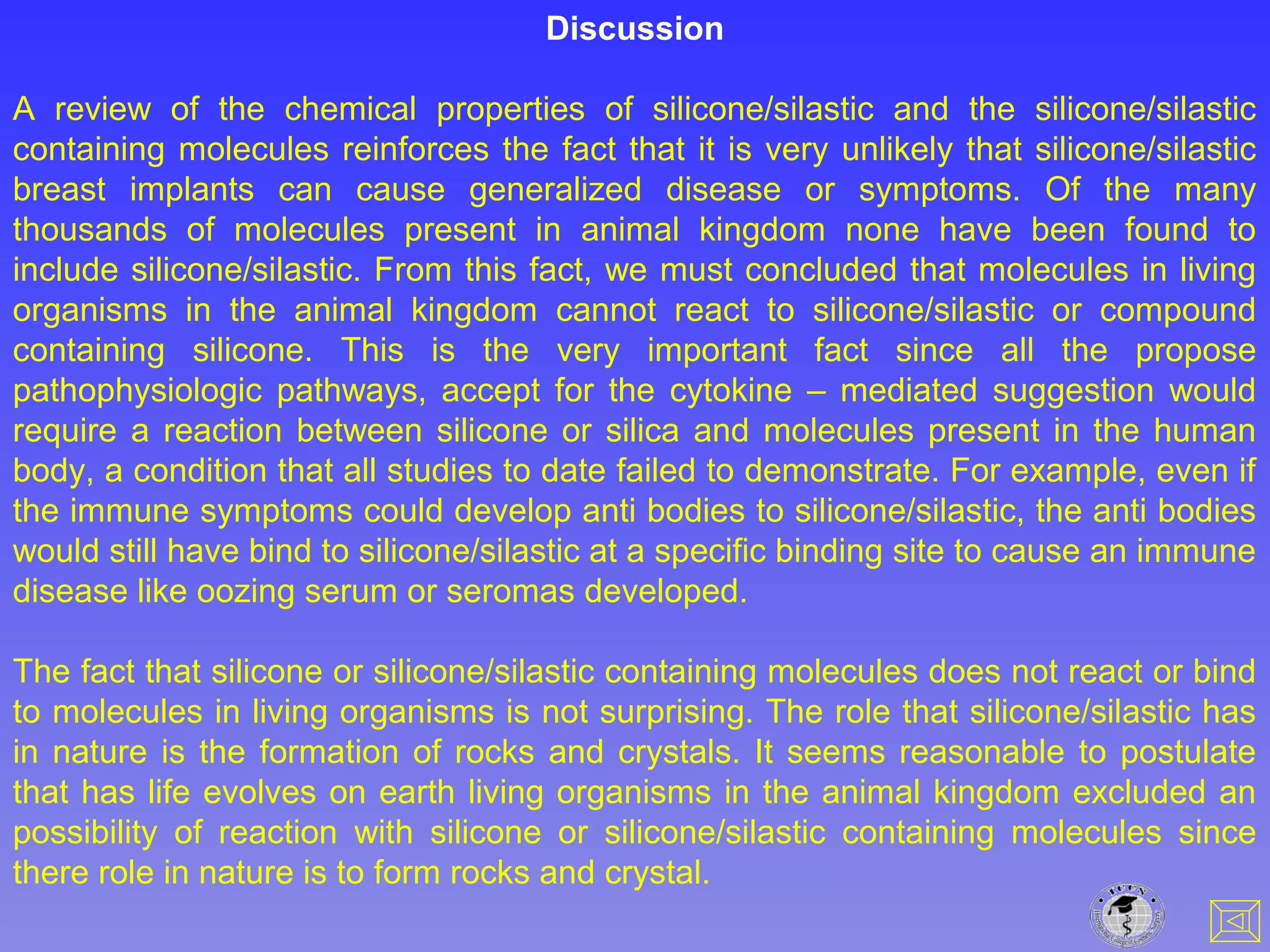 Discussion
A review of the chemical properties of silicone/silastic and the silicone/silastic
containing molecules reinforces the fact that it is very unlikely that silicone/silastic
breast implants can cause generalized disease or symptoms. Of the many
thousands of molecules present in animal kingdom none have been found to
include silicone/silastic. From this fact, we must concluded that molecules in living
organisms in the animal kingdom cannot react to silicone/silastic or compound
containing silicone. This is the very important fact since all the propose
pathophysiologic pathways, accept for the cytokine – mediated suggestion would
require a reaction between silicone or silica and molecules present in the human
body, a condition that all studies to date failed to demonstrate. For example, even if
the immune symptoms could develop anti bodies to silicone/silastic, the anti bodies
would still have bind to silicone/silastic at a specific binding site to cause an immune
disease like oozing serum or seromas developed.
The fact that silicone or silicone/silastic containing molecules does not react or bind
to molecules in living organisms is not surprising. The role that silicone/silastic has
in nature is the formation of rocks and crystals. It seems reasonable to postulate
that has life evolves on earth living organisms in the animal kingdom excluded an
possibility of reaction with silicone or silicone/silastic containing molecules since
there role in nature is to form rocks and crystal.
 