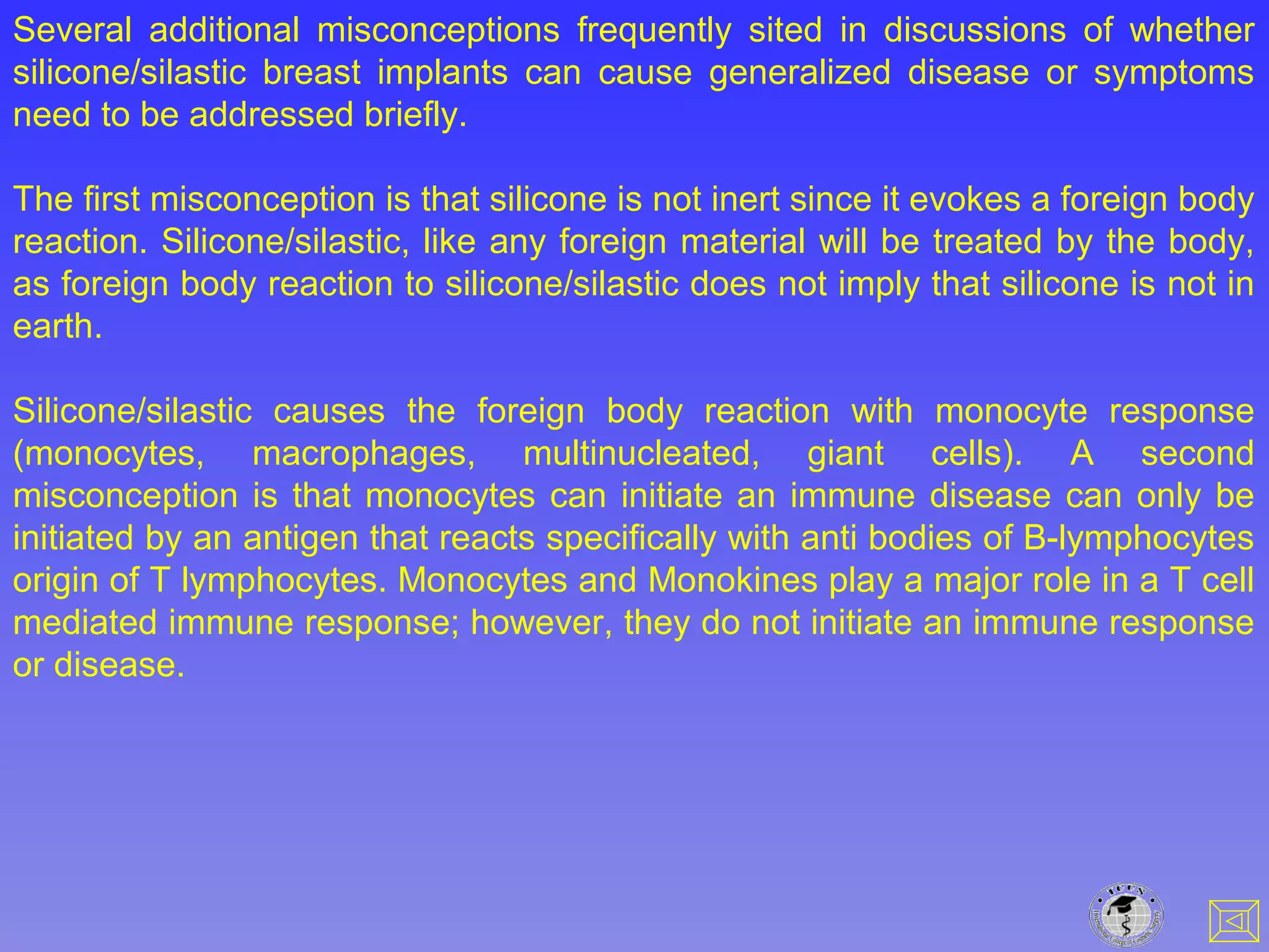 Several additional misconceptions frequently sited in discussions of whether
silicone/silastic breast implants can cause generalized disease or symptoms
need to be addressed briefly.
The first misconception is that silicone is not inert since it evokes a foreign body
reaction. Silicone/silastic, like any foreign material will be treated by the body,
as foreign body reaction to silicone/silastic does not imply that silicone is not in
earth.
Silicone/silastic causes the foreign body reaction with monocyte response
(monocytes, macrophages, multinucleated, giant cells). A second
misconception is that monocytes can initiate an immune disease can only be
initiated by an antigen that reacts specifically with anti bodies of B-lymphocytes
origin of T lymphocytes. Monocytes and Monokines play a major role in a T cell
mediated immune response; however, they do not initiate an immune response
or disease.
 