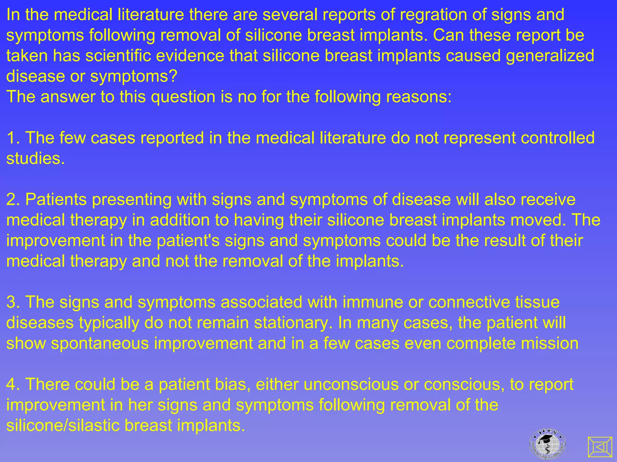 In the medical literature there are several reports of regration of signs and
symptoms following removal of silicone breast implants. Can these report be
taken has scientific evidence that silicone breast implants caused generalized
disease or symptoms?
The answer to this question is no for the following reasons:
1. The few cases reported in the medical literature do not represent controlled
studies.
2. Patients presenting with signs and symptoms of disease will also receive
medical therapy in addition to having their silicone breast implants moved. The
improvement in the patient's signs and symptoms could be the result of their
medical therapy and not the removal of the implants.
3. The signs and symptoms associated with immune or connective tissue
diseases typically do not remain stationary. In many cases, the patient will
show spontaneous improvement and in a few cases even complete mission
4. There could be a patient bias, either unconscious or conscious, to report
improvement in her signs and symptoms following removal of the
silicone/silastic breast implants.
 