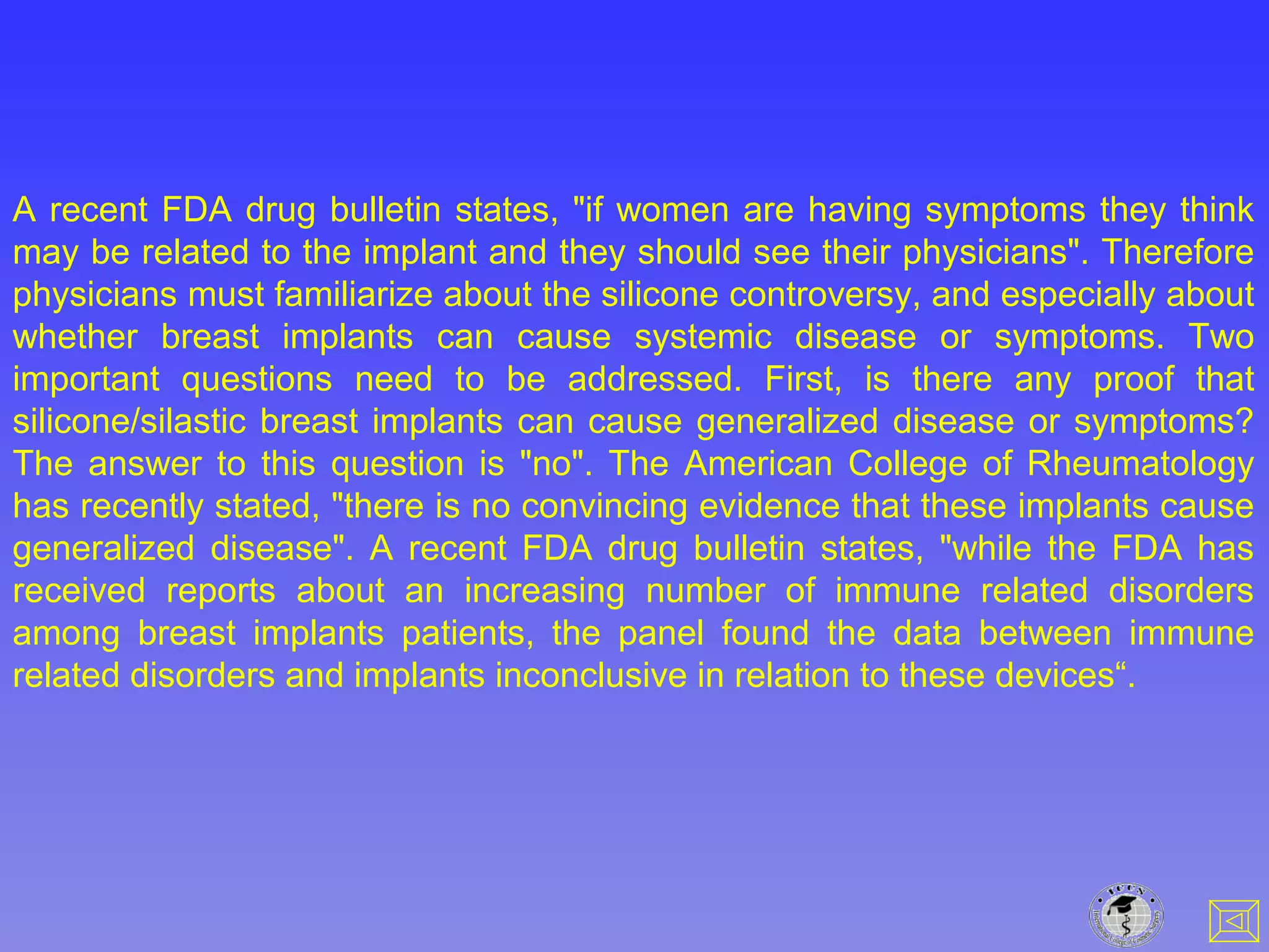 A recent FDA drug bulletin states, "if women are having symptoms they think
may be related to the implant and they should see their physicians". Therefore
physicians must familiarize about the silicone controversy, and especially about
whether breast implants can cause systemic disease or symptoms. Two
important questions need to be addressed. First, is there any proof that
silicone/silastic breast implants can cause generalized disease or symptoms?
The answer to this question is "no". The American College of Rheumatology
has recently stated, "there is no convincing evidence that these implants cause
generalized disease". A recent FDA drug bulletin states, "while the FDA has
received reports about an increasing number of immune related disorders
among breast implants patients, the panel found the data between immune
related disorders and implants inconclusive in relation to these devices“.
 