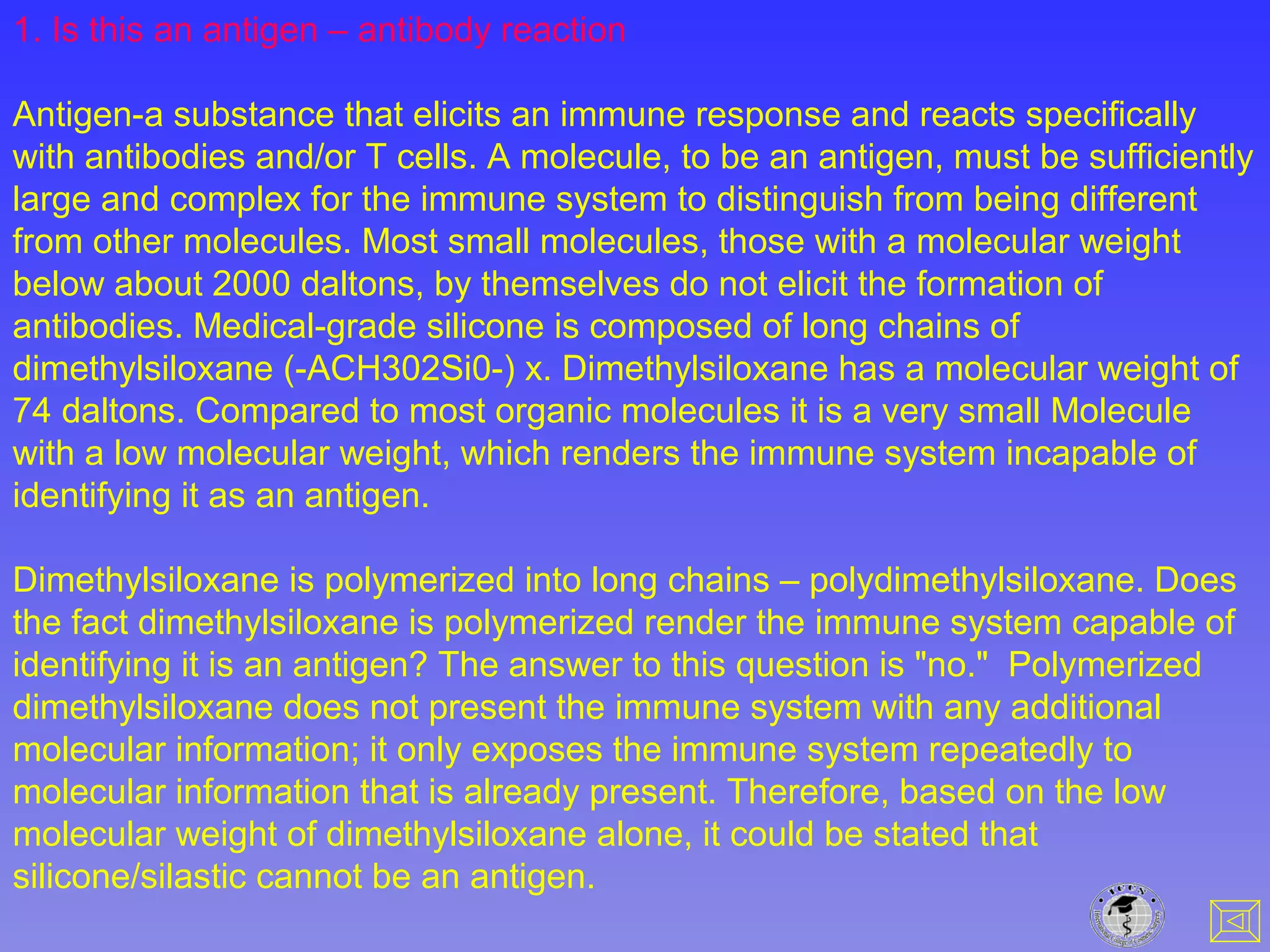 1. Is this an antigen – antibody reaction
Antigen-a substance that elicits an immune response and reacts specifically
with antibodies and/or T cells. A molecule, to be an antigen, must be sufficiently
large and complex for the immune system to distinguish from being different
from other molecules. Most small molecules, those with a molecular weight
below about 2000 daltons, by themselves do not elicit the formation of
antibodies. Medical-grade silicone is composed of long chains of
dimethylsiloxane (-ACH302Si0-) x. Dimethylsiloxane has a molecular weight of
74 daltons. Compared to most organic molecules it is a very small Molecule
with a low molecular weight, which renders the immune system incapable of
identifying it as an antigen.
Dimethylsiloxane is polymerized into long chains – polydimethylsiloxane. Does
the fact dimethylsiloxane is polymerized render the immune system capable of
identifying it is an antigen? The answer to this question is "no." Polymerized
dimethylsiloxane does not present the immune system with any additional
molecular information; it only exposes the immune system repeatedly to
molecular information that is already present. Therefore, based on the low
molecular weight of dimethylsiloxane alone, it could be stated that
silicone/silastic cannot be an antigen.
 