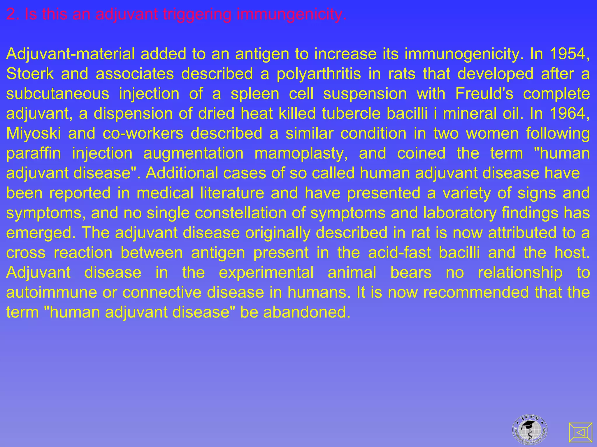 2. Is this an adjuvant triggering immungenicity.
Adjuvant-material added to an antigen to increase its immunogenicity. In 1954,
Stoerk and associates described a polyarthritis in rats that developed after a
subcutaneous injection of a spleen cell suspension with Freuld's complete
adjuvant, a dispension of dried heat killed tubercle bacilli i mineral oil. In 1964,
Miyoski and co-workers described a similar condition in two women following
paraffin injection augmentation mamoplasty, and coined the term "human
adjuvant disease". Additional cases of so called human adjuvant disease have
been reported in medical literature and have presented a variety of signs and
symptoms, and no single constellation of symptoms and laboratory findings has
emerged. The adjuvant disease originally described in rat is now attributed to a
cross reaction between antigen present in the acid-fast bacilli and the host.
Adjuvant disease in the experimental animal bears no relationship to
autoimmune or connective disease in humans. It is now recommended that the
term "human adjuvant disease" be abandoned.
 