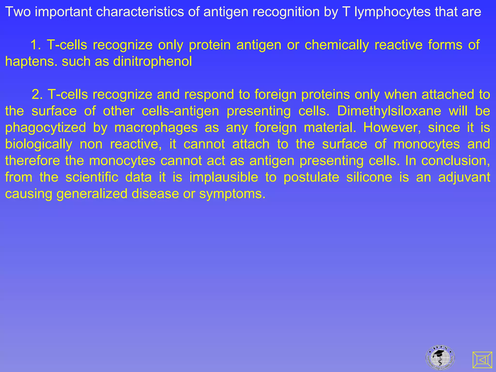Two important characteristics of antigen recognition by T lymphocytes that are
1. T-cells recognize only protein antigen or chemically reactive forms of
haptens. such as dinitrophenol
2. T-cells recognize and respond to foreign proteins only when attached to
the surface of other cells-antigen presenting cells. Dimethylsiloxane will be
phagocytized by macrophages as any foreign material. However, since it is
biologically non reactive, it cannot attach to the surface of monocytes and
therefore the monocytes cannot act as antigen presenting cells. In conclusion,
from the scientific data it is implausible to postulate silicone is an adjuvant
causing generalized disease or symptoms.
 