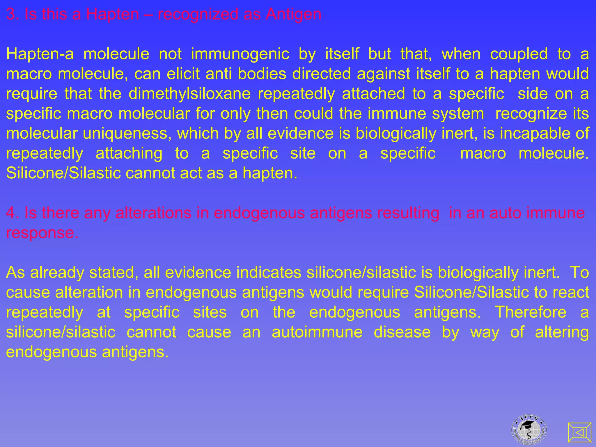 3. Is this a Hapten – recognized as Antigen
Hapten-a molecule not immunogenic by itself but that, when coupled to a
macro molecule, can elicit anti bodies directed against itself to a hapten would
require that the dimethylsiloxane repeatedly attached to a specific side on a
specific macro molecular for only then could the immune system recognize its
molecular uniqueness, which by all evidence is biologically inert, is incapable of
repeatedly attaching to a specific site on a specific macro molecule.
Silicone/Silastic cannot act as a hapten.
4. Is there any alterations in endogenous antigens resulting in an auto immune
response.
As already stated, all evidence indicates silicone/silastic is biologically inert. To
cause alteration in endogenous antigens would require Silicone/Silastic to react
repeatedly at specific sites on the endogenous antigens. Therefore a
silicone/silastic cannot cause an autoimmune disease by way of altering
endogenous antigens.
 