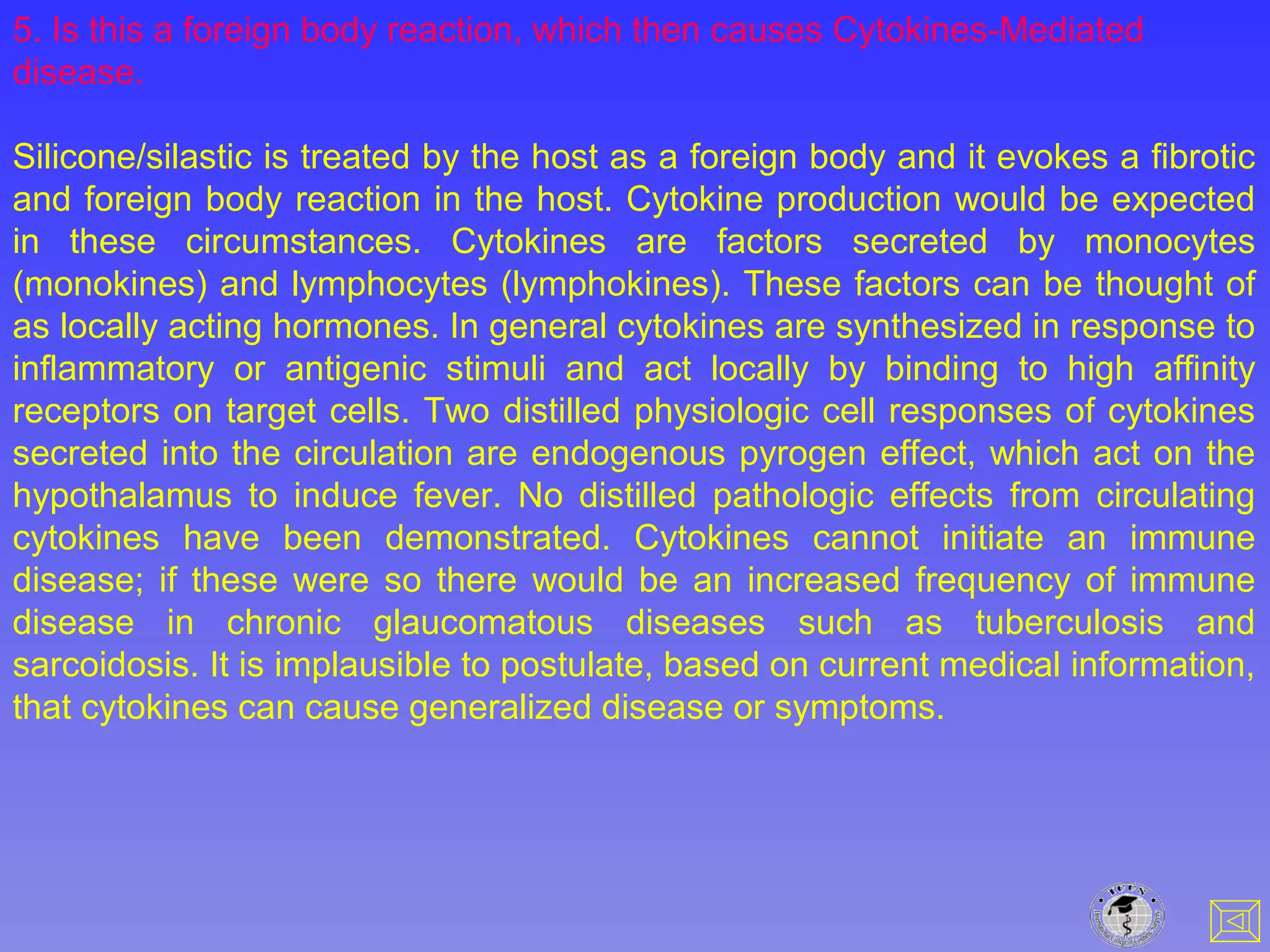 5. Is this a foreign body reaction, which then causes Cytokines-Mediated
disease.
Silicone/silastic is treated by the host as a foreign body and it evokes a fibrotic
and foreign body reaction in the host. Cytokine production would be expected
in these circumstances. Cytokines are factors secreted by monocytes
(monokines) and lymphocytes (lymphokines). These factors can be thought of
as locally acting hormones. In general cytokines are synthesized in response to
inflammatory or antigenic stimuli and act locally by binding to high affinity
receptors on target cells. Two distilled physiologic cell responses of cytokines
secreted into the circulation are endogenous pyrogen effect, which act on the
hypothalamus to induce fever. No distilled pathologic effects from circulating
cytokines have been demonstrated. Cytokines cannot initiate an immune
disease; if these were so there would be an increased frequency of immune
disease in chronic glaucomatous diseases such as tuberculosis and
sarcoidosis. It is implausible to postulate, based on current medical information,
that cytokines can cause generalized disease or symptoms.
 