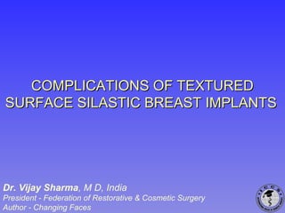 COMPLICATIONS OF TEXTUREDCOMPLICATIONS OF TEXTURED
SURFACE SILASTIC BREAST IMPLANTSSURFACE SILASTIC BREAST IMPLANTS
Dr. Vijay Sharma, M D, India
President - Federation of Restorative & Cosmetic Surgery
Author - Changing Faces
 