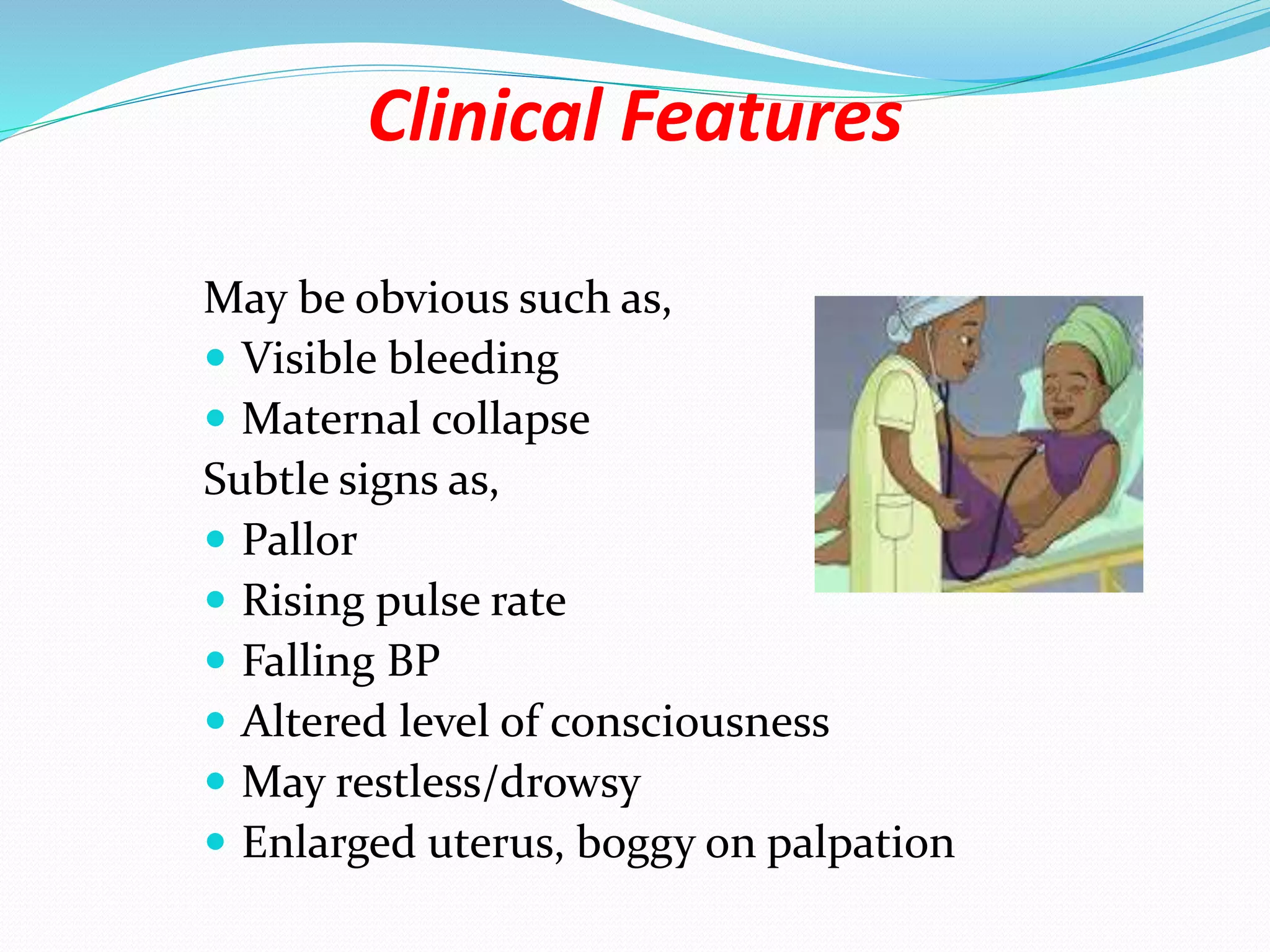 Clinical Features
May be obvious such as,
 Visible bleeding
 Maternal collapse
Subtle signs as,
 Pallor
 Rising pulse rate
 Falling BP
 Altered level of consciousness
 May restless/drowsy
 Enlarged uterus, boggy on palpation
 
