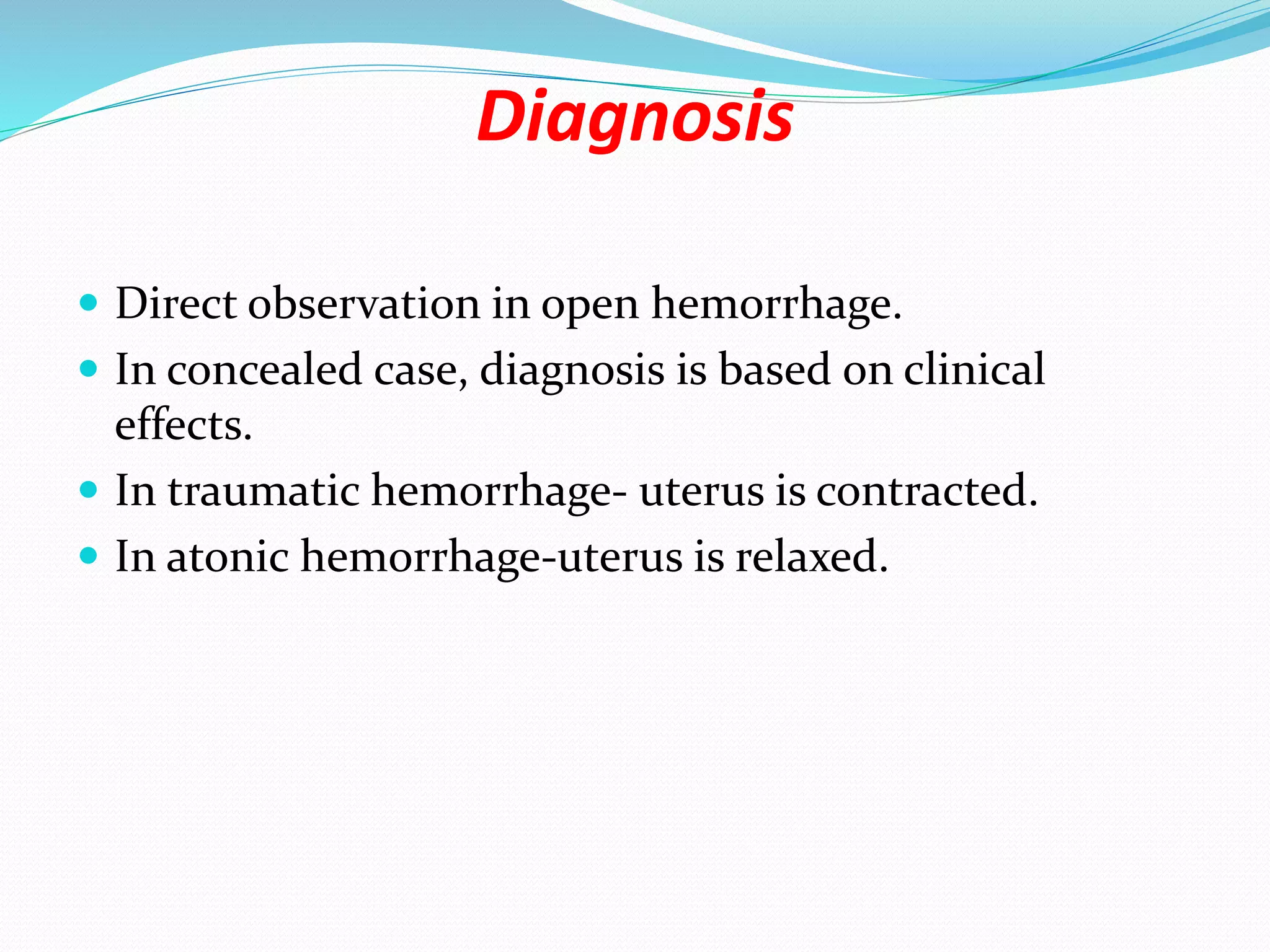 Diagnosis
 Direct observation in open hemorrhage.
 In concealed case, diagnosis is based on clinical
effects.
 In traumatic hemorrhage- uterus is contracted.
 In atonic hemorrhage-uterus is relaxed.
 