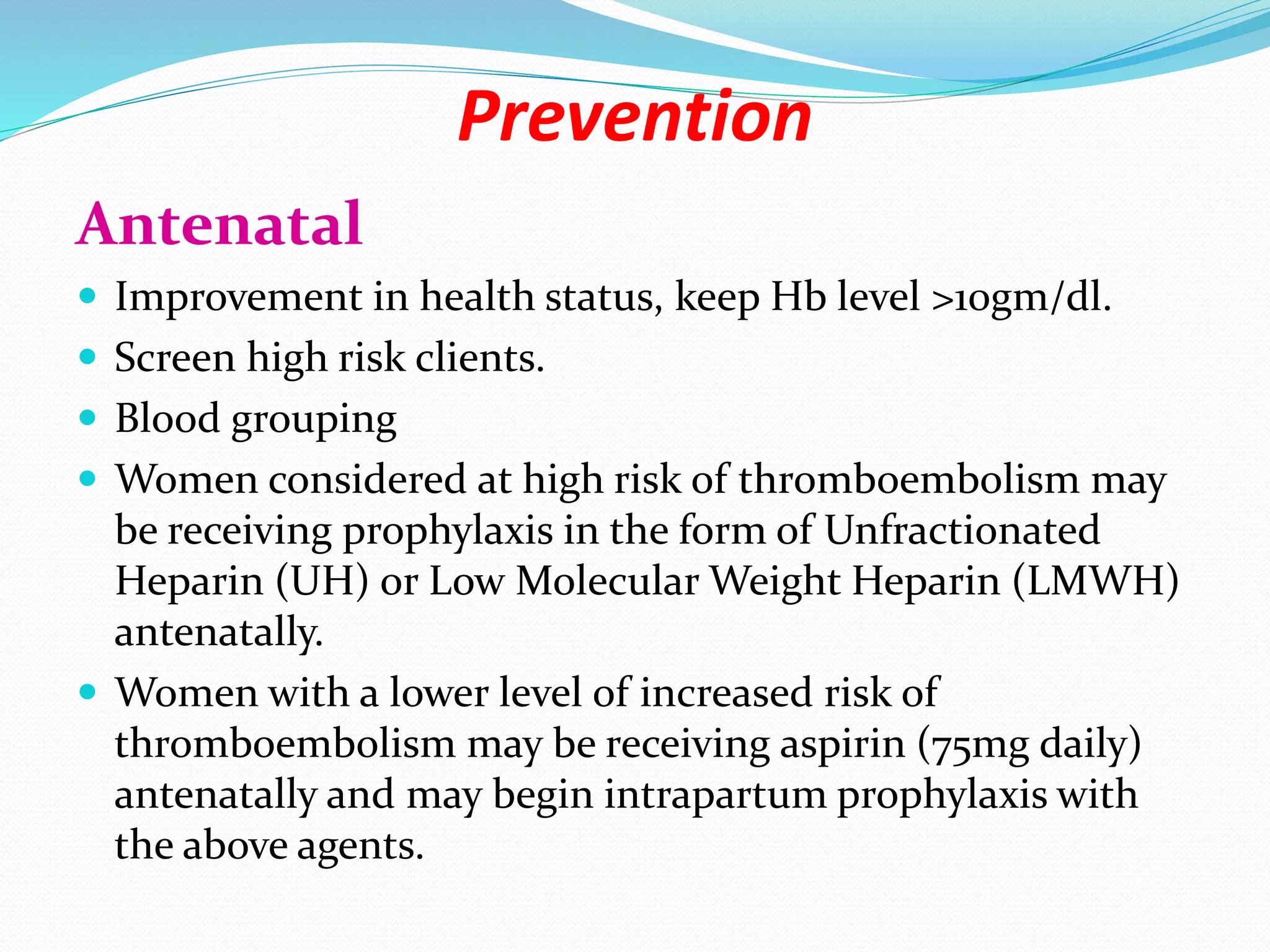 Prevention
Antenatal
 Improvement in health status, keep Hb level >10gm/dl.
 Screen high risk clients.
 Blood grouping
 Women considered at high risk of thromboembolism may
be receiving prophylaxis in the form of Unfractionated
Heparin (UH) or Low Molecular Weight Heparin (LMWH)
antenatally.
 Women with a lower level of increased risk of
thromboembolism may be receiving aspirin (75mg daily)
antenatally and may begin intrapartum prophylaxis with
the above agents.
 