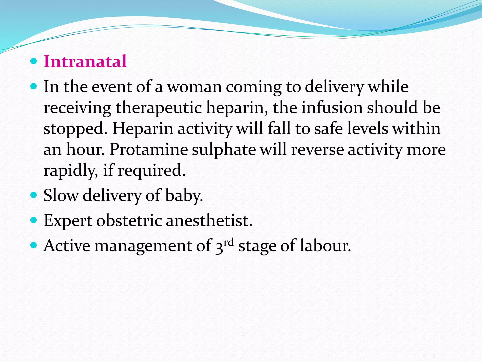  Intranatal
 In the event of a woman coming to delivery while
receiving therapeutic heparin, the infusion should be
stopped. Heparin activity will fall to safe levels within
an hour. Protamine sulphate will reverse activity more
rapidly, if required.
 Slow delivery of baby.
 Expert obstetric anesthetist.
 Active management of 3rd stage of labour.
 