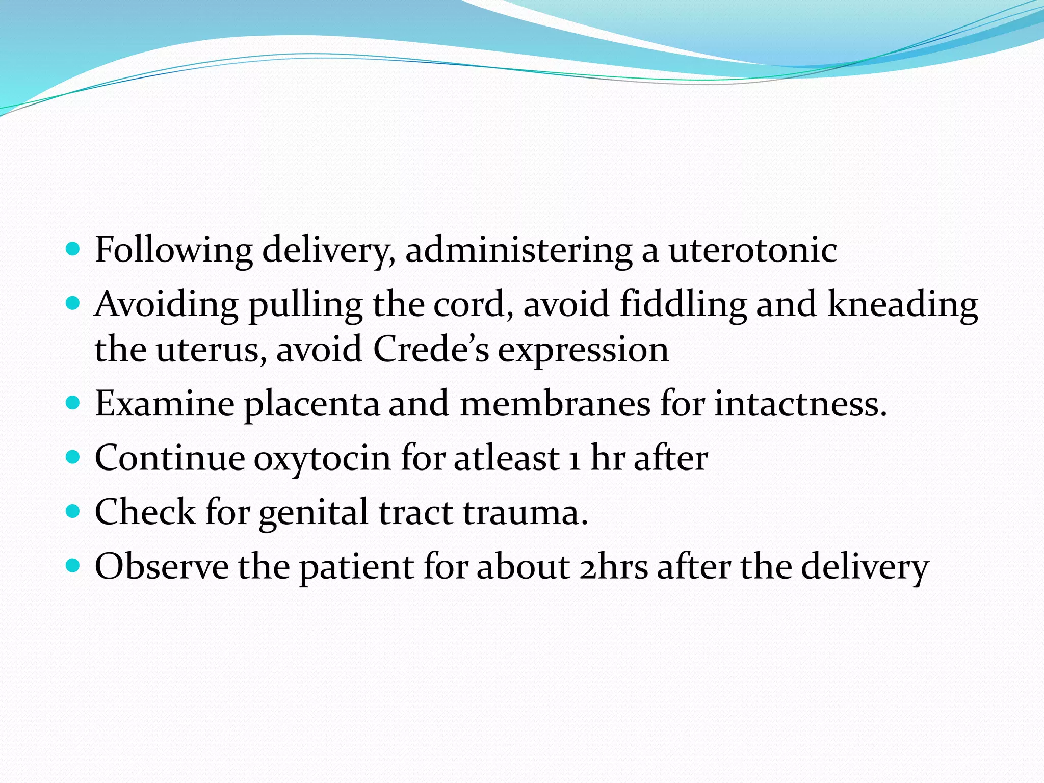  Following delivery, administering a uterotonic
 Avoiding pulling the cord, avoid fiddling and kneading
the uterus, avoid Crede’s expression
 Examine placenta and membranes for intactness.
 Continue oxytocin for atleast 1 hr after
 Check for genital tract trauma.
 Observe the patient for about 2hrs after the delivery
 