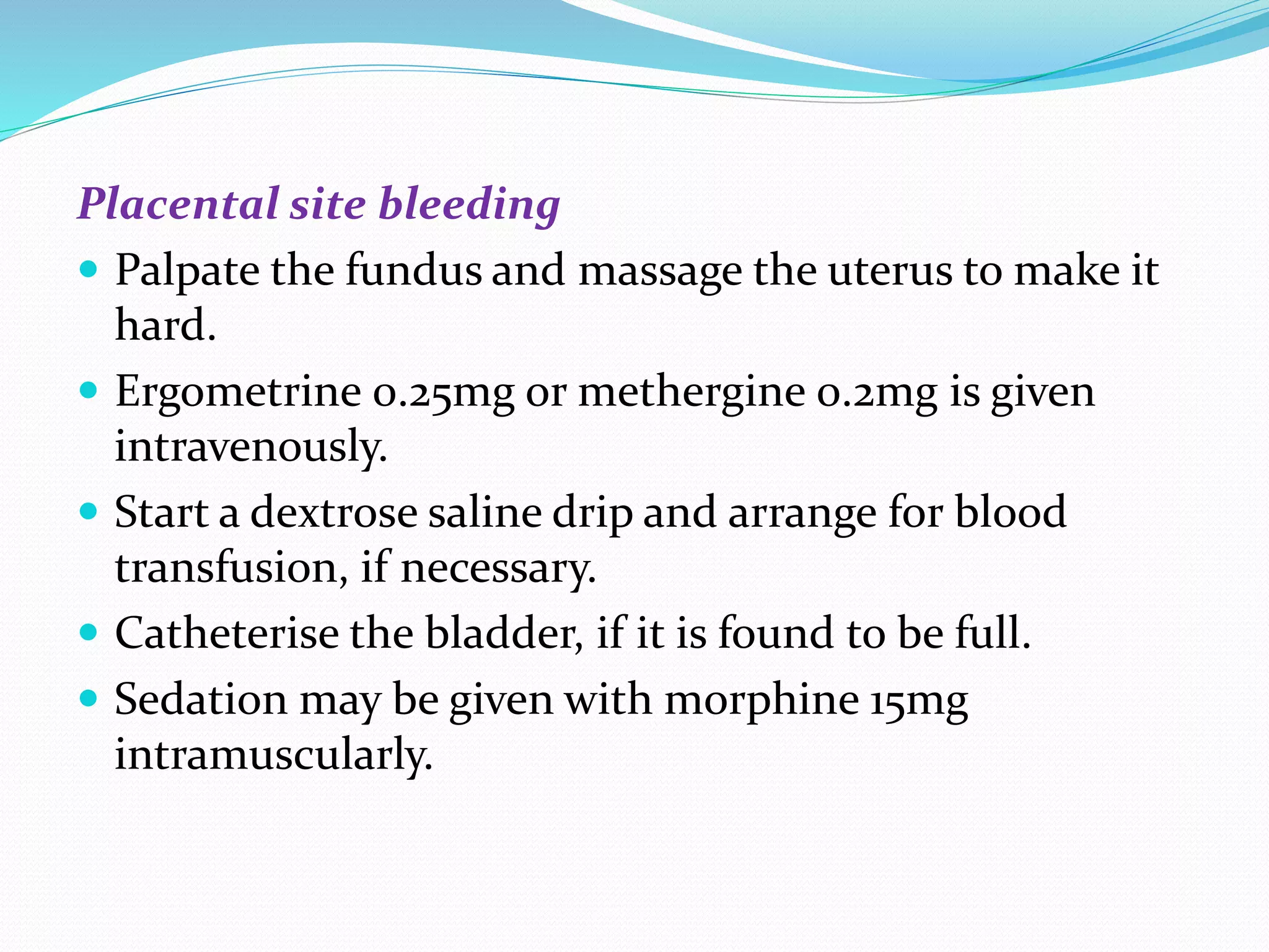 Placental site bleeding
 Palpate the fundus and massage the uterus to make it
hard.
 Ergometrine 0.25mg or methergine 0.2mg is given
intravenously.
 Start a dextrose saline drip and arrange for blood
transfusion, if necessary.
 Catheterise the bladder, if it is found to be full.
 Sedation may be given with morphine 15mg
intramuscularly.
 