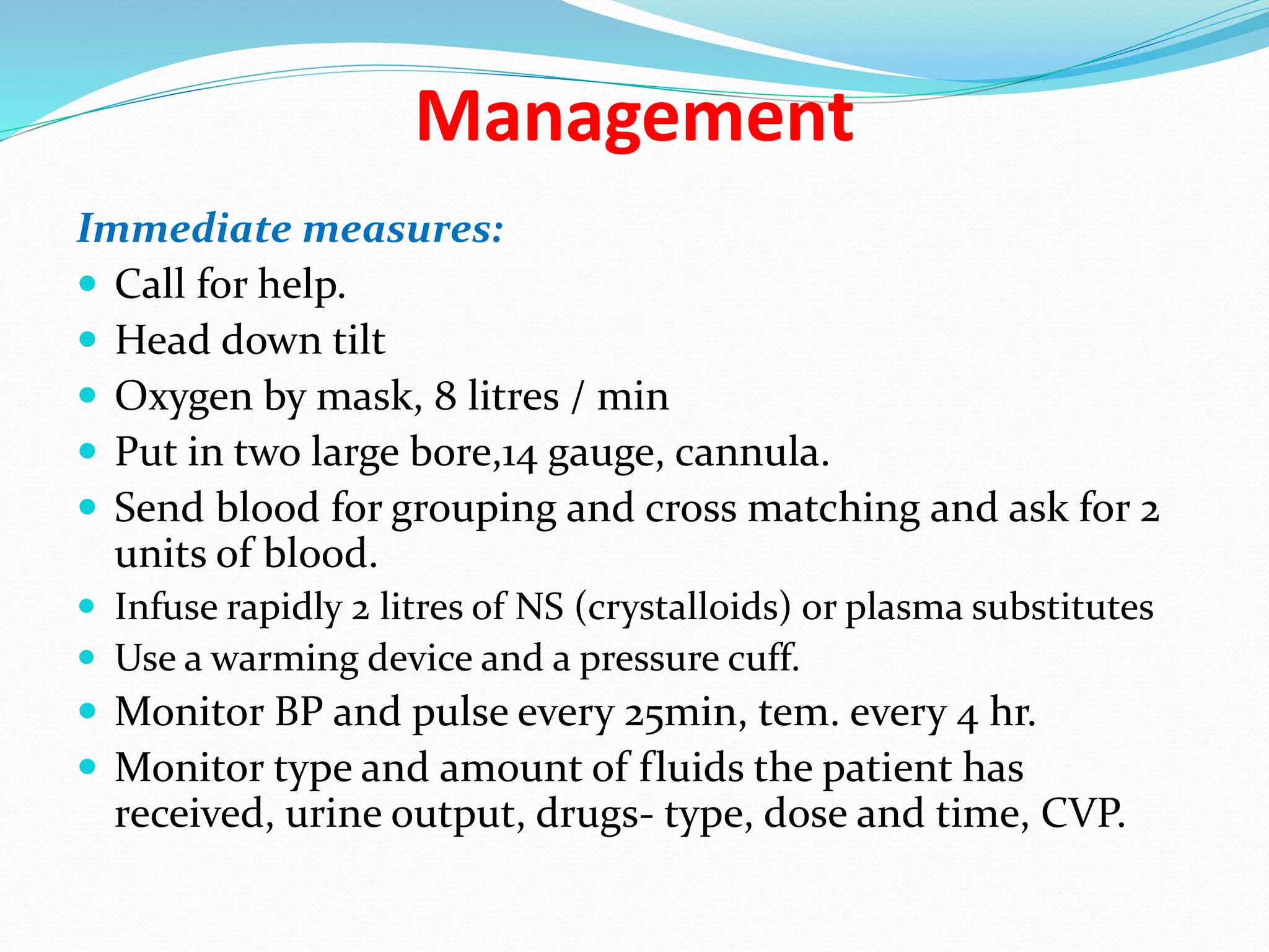 Management
Immediate measures:
 Call for help.
 Head down tilt
 Oxygen by mask, 8 litres / min
 Put in two large bore,14 gauge, cannula.
 Send blood for grouping and cross matching and ask for 2
units of blood.
 Infuse rapidly 2 litres of NS (crystalloids) or plasma substitutes
 Use a warming device and a pressure cuff.
 Monitor BP and pulse every 25min, tem. every 4 hr.
 Monitor type and amount of fluids the patient has
received, urine output, drugs- type, dose and time, CVP.
 