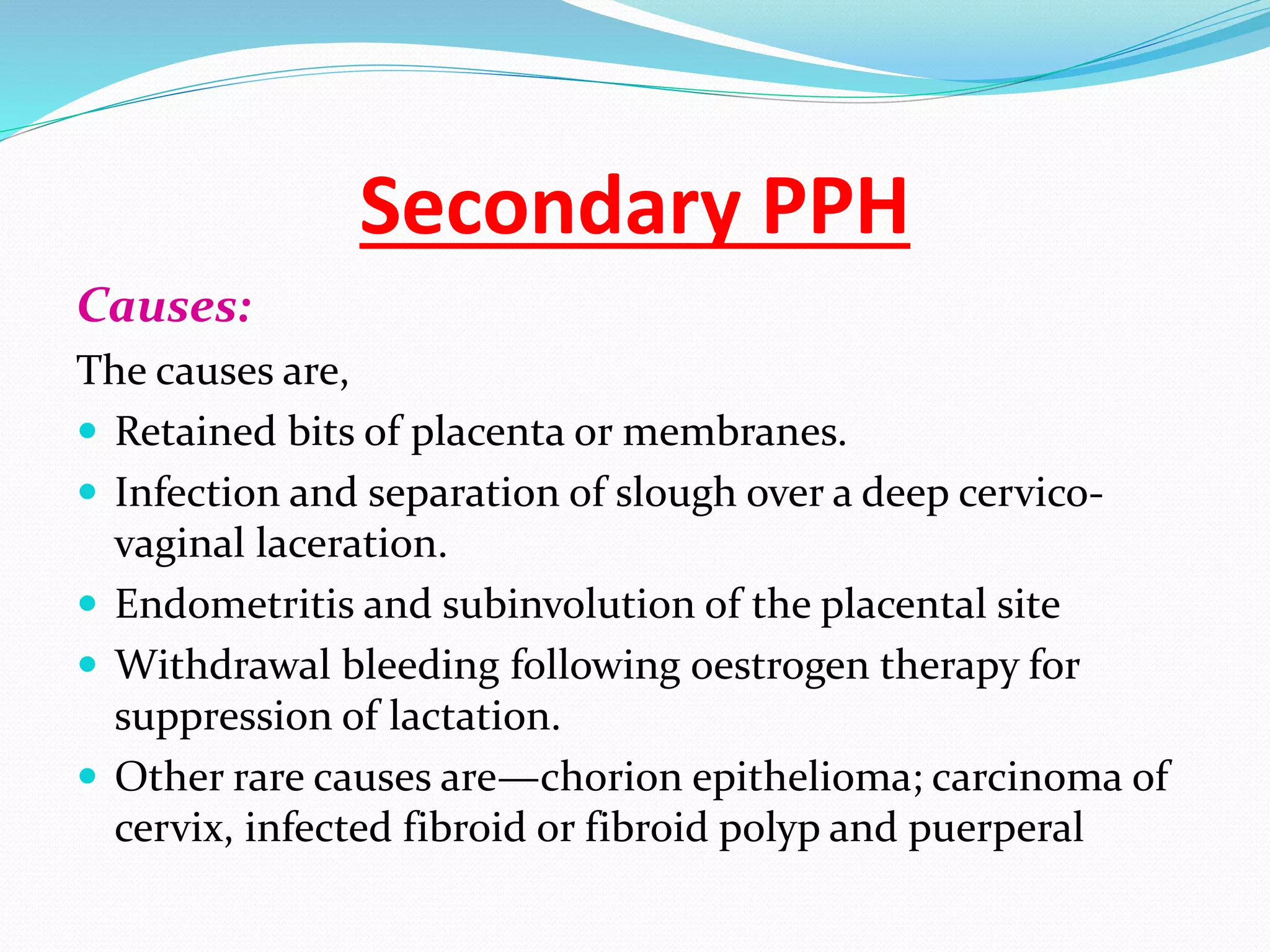 Secondary PPH
Causes:
The causes are,
 Retained bits of placenta or membranes.
 Infection and separation of slough over a deep cervico-
vaginal laceration.
 Endometritis and subinvolution of the placental site
 Withdrawal bleeding following oestrogen therapy for
suppression of lactation.
 Other rare causes are—chorion epithelioma; carcinoma of
cervix, infected fibroid or fibroid polyp and puerperal
 