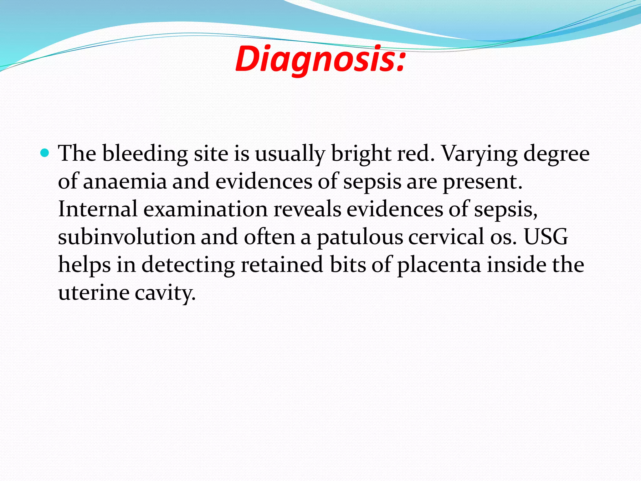 Diagnosis:
 The bleeding site is usually bright red. Varying degree
of anaemia and evidences of sepsis are present.
Internal examination reveals evidences of sepsis,
subinvolution and often a patulous cervical os. USG
helps in detecting retained bits of placenta inside the
uterine cavity.
 