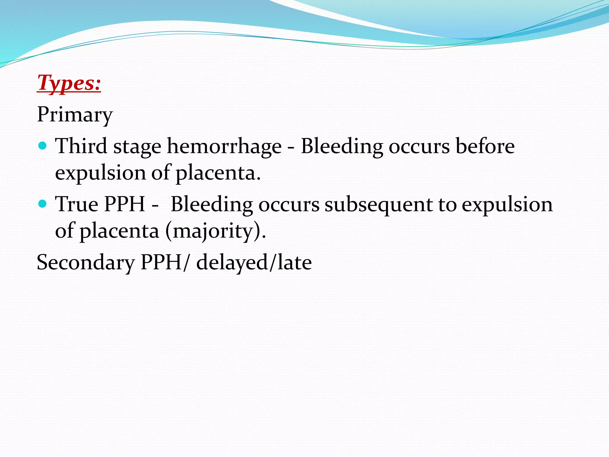 Types:
Primary
 Third stage hemorrhage - Bleeding occurs before
expulsion of placenta.
 True PPH - Bleeding occurs subsequent to expulsion
of placenta (majority).
Secondary PPH/ delayed/late
 