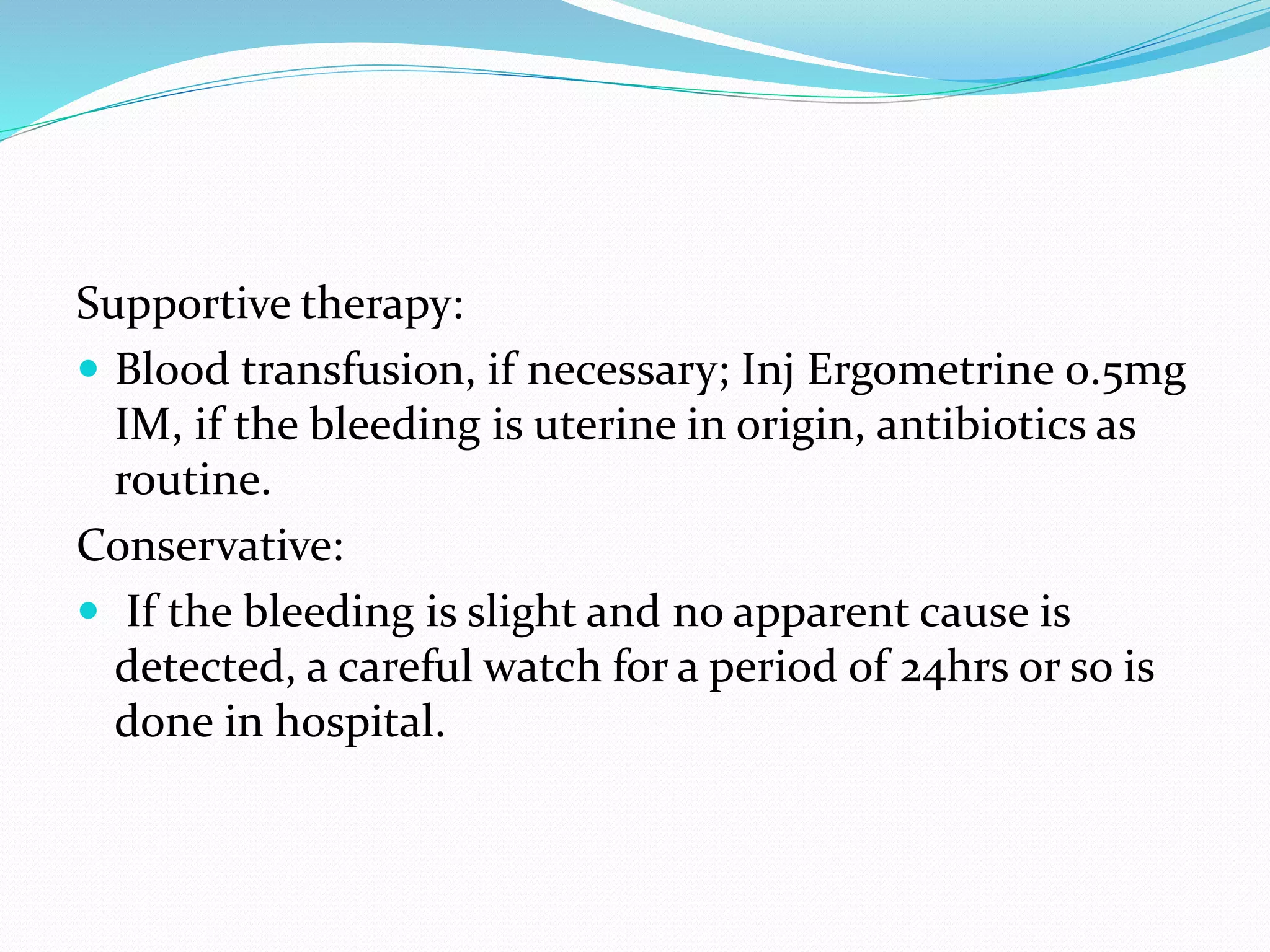 Supportive therapy:
 Blood transfusion, if necessary; Inj Ergometrine 0.5mg
IM, if the bleeding is uterine in origin, antibiotics as
routine.
Conservative:
 If the bleeding is slight and no apparent cause is
detected, a careful watch for a period of 24hrs or so is
done in hospital.
 