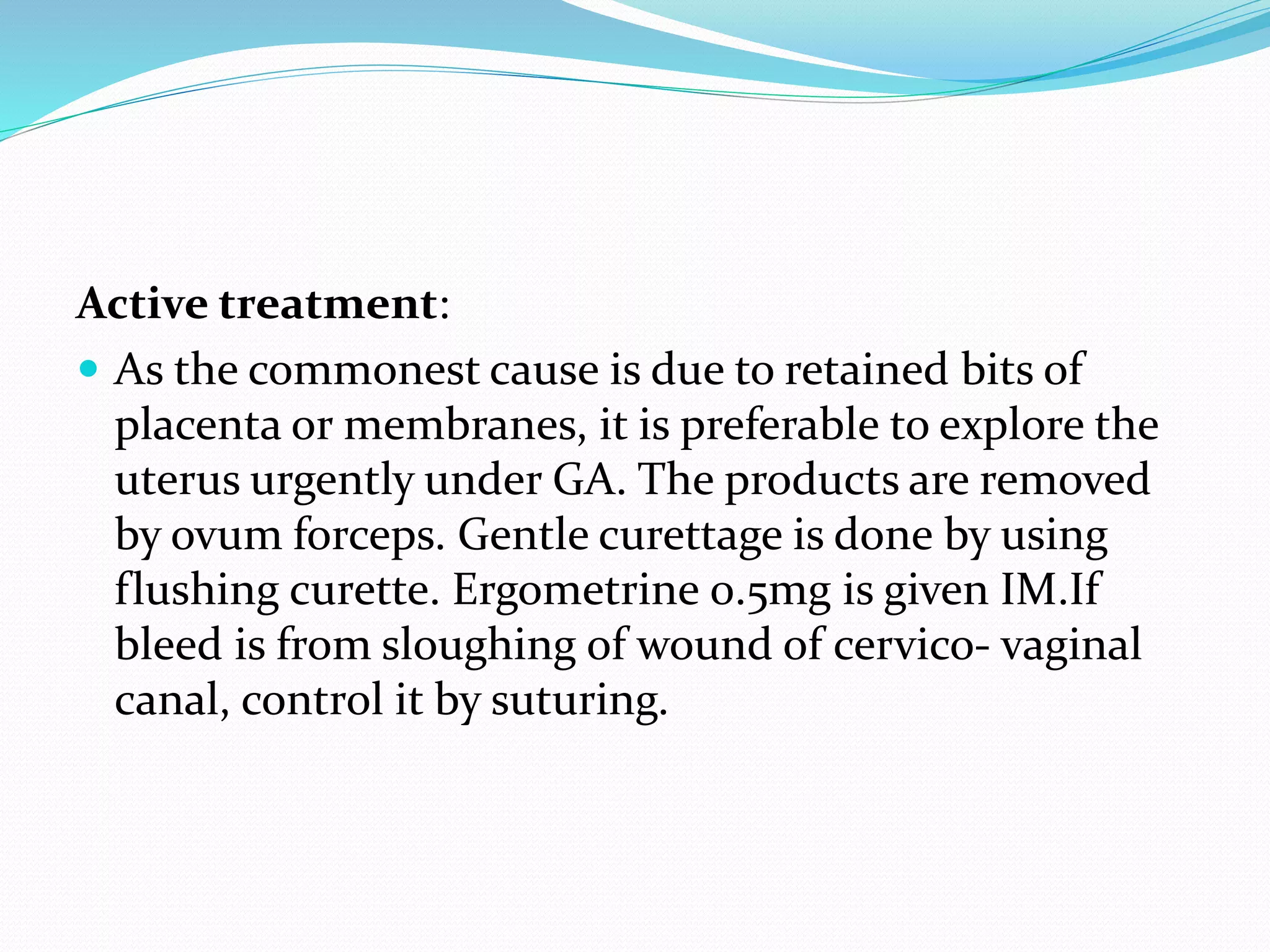 Active treatment:
 As the commonest cause is due to retained bits of
placenta or membranes, it is preferable to explore the
uterus urgently under GA. The products are removed
by ovum forceps. Gentle curettage is done by using
flushing curette. Ergometrine 0.5mg is given IM.If
bleed is from sloughing of wound of cervico- vaginal
canal, control it by suturing.
 