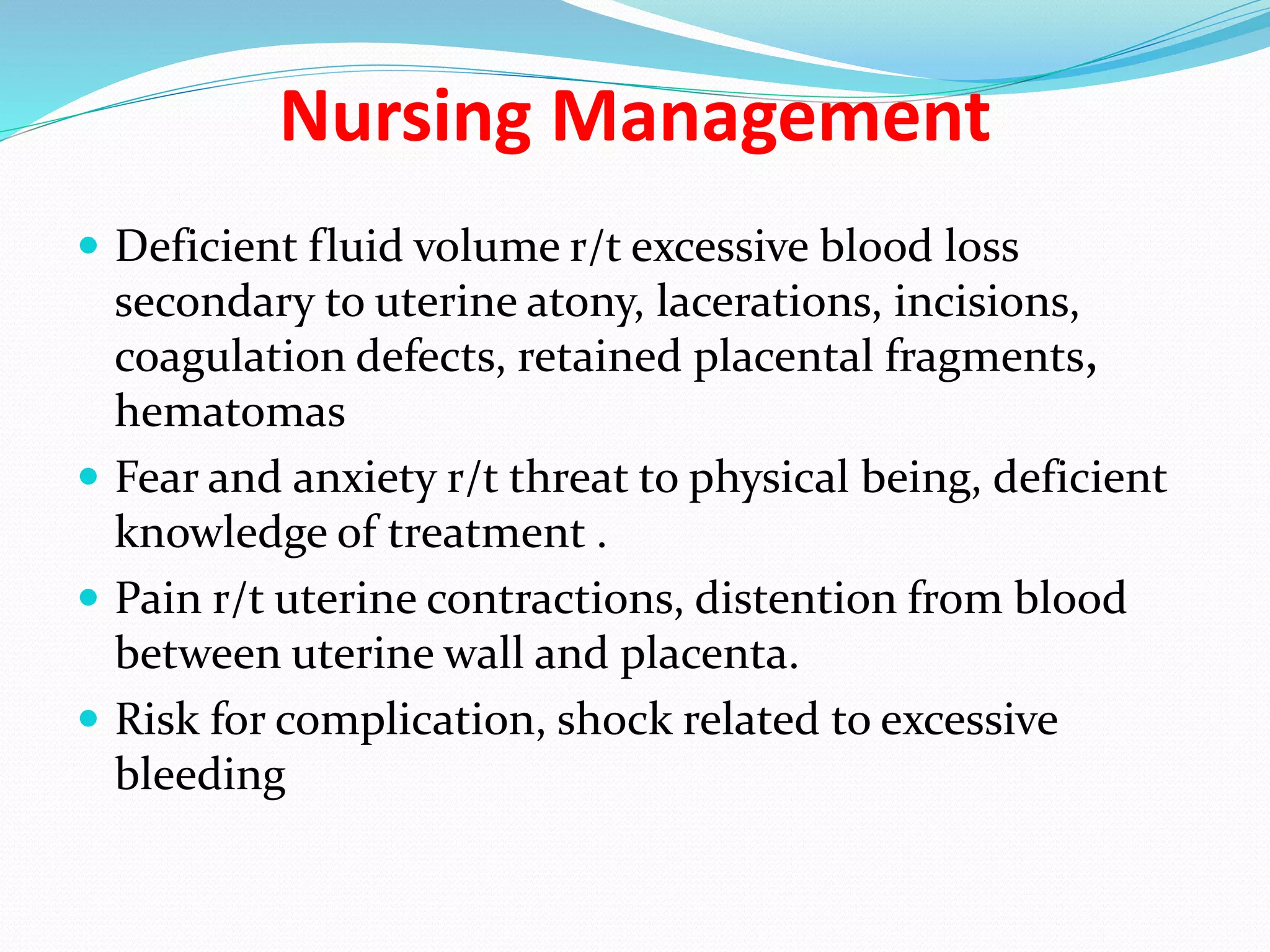 Nursing Management
 Deficient fluid volume r/t excessive blood loss
secondary to uterine atony, lacerations, incisions,
coagulation defects, retained placental fragments,
hematomas
 Fear and anxiety r/t threat to physical being, deficient
knowledge of treatment .
 Pain r/t uterine contractions, distention from blood
between uterine wall and placenta.
 Risk for complication, shock related to excessive
bleeding
 