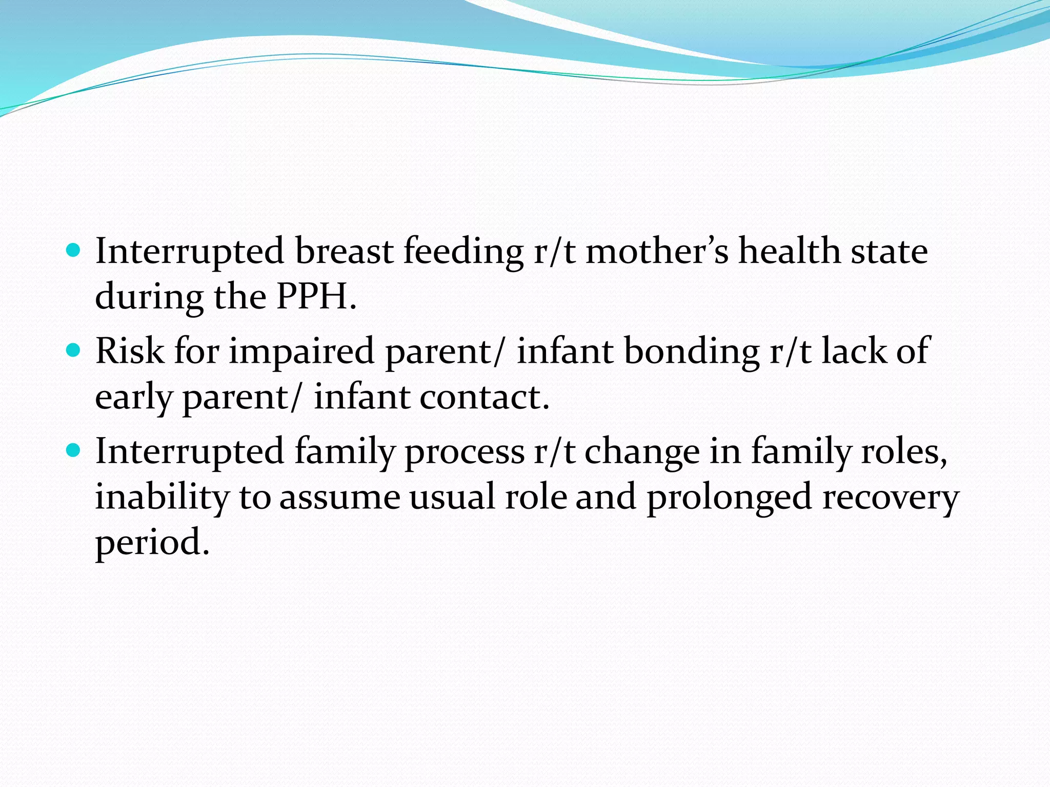  Interrupted breast feeding r/t mother’s health state
during the PPH.
 Risk for impaired parent/ infant bonding r/t lack of
early parent/ infant contact.
 Interrupted family process r/t change in family roles,
inability to assume usual role and prolonged recovery
period.
 