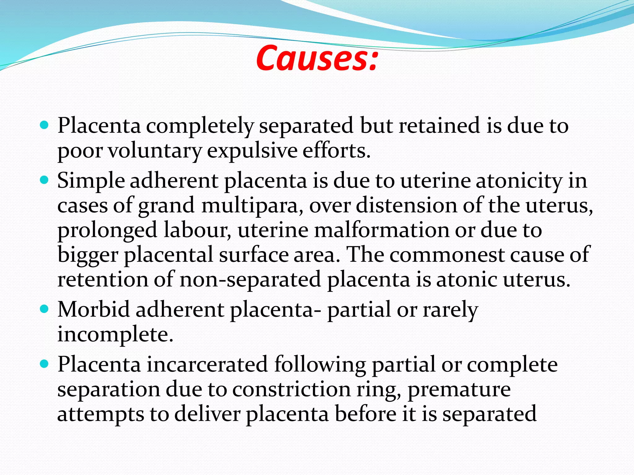 Causes:
 Placenta completely separated but retained is due to
poor voluntary expulsive efforts.
 Simple adherent placenta is due to uterine atonicity in
cases of grand multipara, over distension of the uterus,
prolonged labour, uterine malformation or due to
bigger placental surface area. The commonest cause of
retention of non-separated placenta is atonic uterus.
 Morbid adherent placenta- partial or rarely
incomplete.
 Placenta incarcerated following partial or complete
separation due to constriction ring, premature
attempts to deliver placenta before it is separated
 