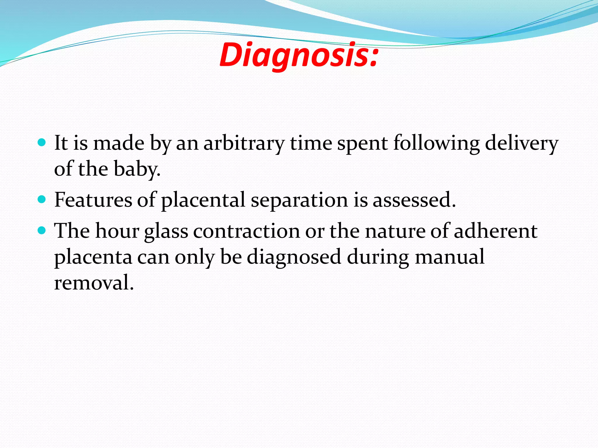 Diagnosis:
 It is made by an arbitrary time spent following delivery
of the baby.
 Features of placental separation is assessed.
 The hour glass contraction or the nature of adherent
placenta can only be diagnosed during manual
removal.
 