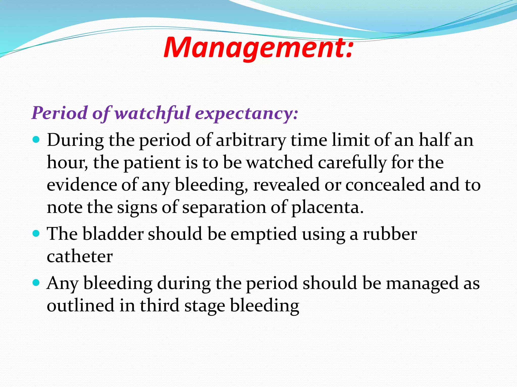 Management:
Period of watchful expectancy:
 During the period of arbitrary time limit of an half an
hour, the patient is to be watched carefully for the
evidence of any bleeding, revealed or concealed and to
note the signs of separation of placenta.
 The bladder should be emptied using a rubber
catheter
 Any bleeding during the period should be managed as
outlined in third stage bleeding
 